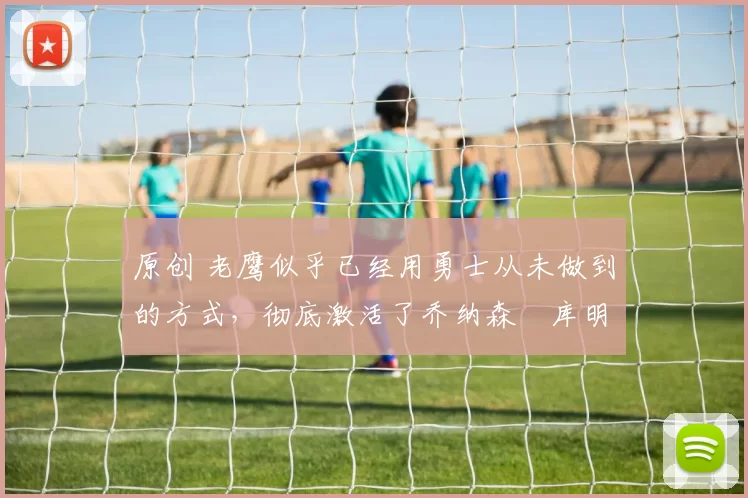 原创 老鹰似乎已经用勇士从未做到的方式,彻底激活了乔纳森・库明加