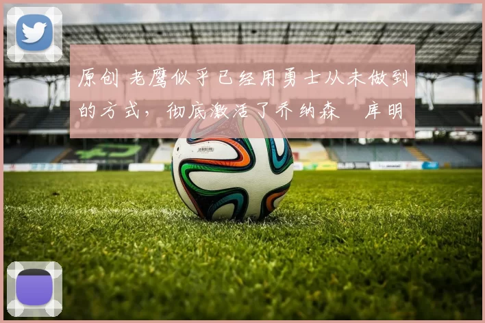 原创 老鹰似乎已经用勇士从未做到的方式，彻底激活了乔纳森・库明加