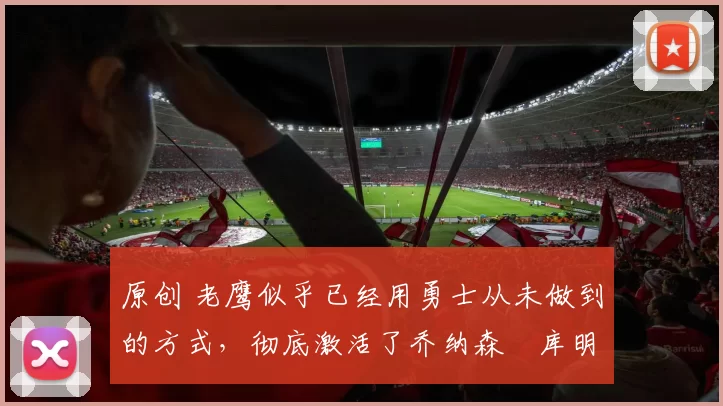 原创 老鹰似乎已经用勇士从未做到的方式，彻底激活了乔纳森・库明加