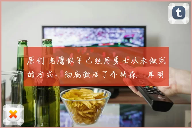 原创 老鹰似乎已经用勇士从未做到的方式，彻底激活了乔纳森・库明加