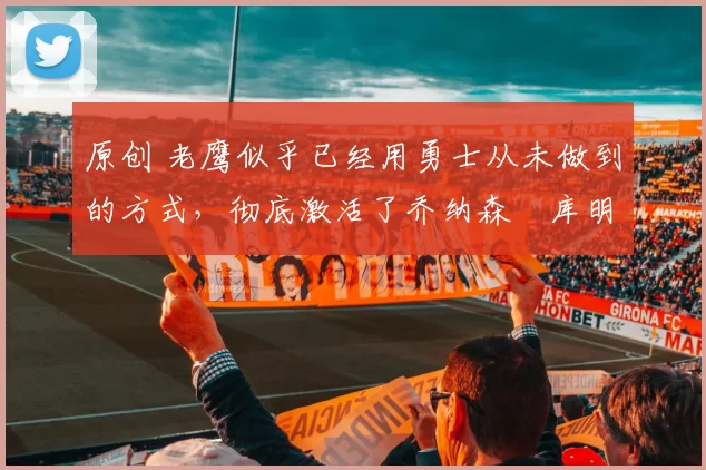 原创 老鹰似乎已经用勇士从未做到的方式，彻底激活了乔纳森・库明加