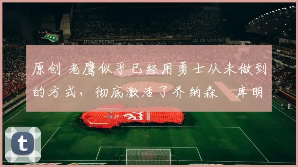 原创 老鹰似乎已经用勇士从未做到的方式,彻底激活了乔纳森・库明加