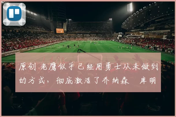 原创 老鹰似乎已经用勇士从未做到的方式,彻底激活了乔纳森・库明加