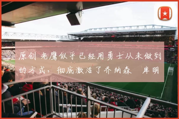 原创 老鹰似乎已经用勇士从未做到的方式，彻底激活了乔纳森・库明加