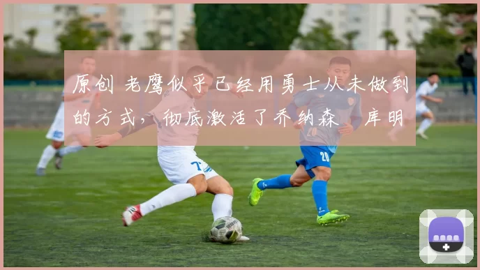 原创 老鹰似乎已经用勇士从未做到的方式，彻底激活了乔纳森・库明加