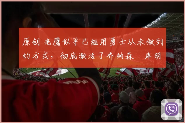 原创 老鹰似乎已经用勇士从未做到的方式，彻底激活了乔纳森・库明加