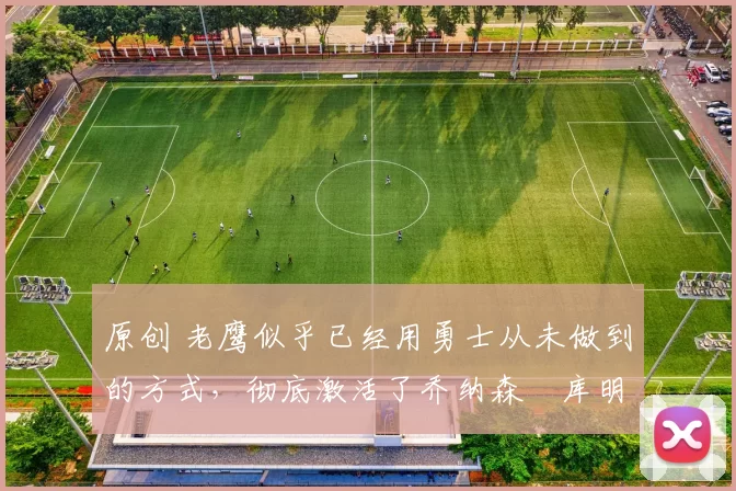 原创 老鹰似乎已经用勇士从未做到的方式,彻底激活了乔纳森・库明加