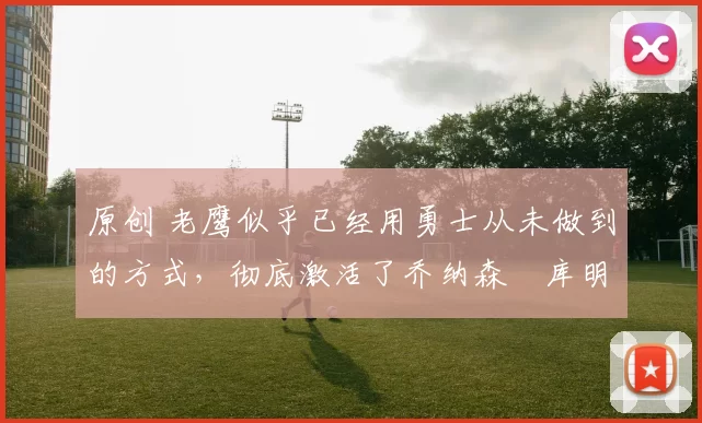 原创 老鹰似乎已经用勇士从未做到的方式，彻底激活了乔纳森・库明加