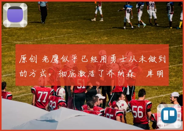 原创 老鹰似乎已经用勇士从未做到的方式,彻底激活了乔纳森・库明加