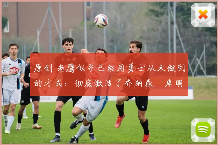 原创 老鹰似乎已经用勇士从未做到的方式,彻底激活了乔纳森・库明加