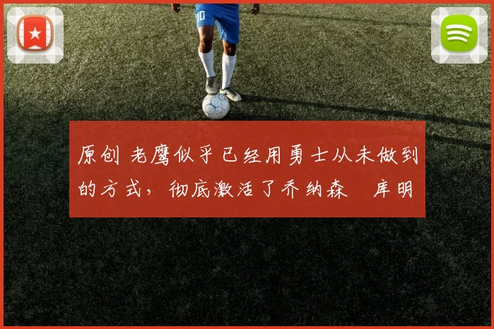 原创 老鹰似乎已经用勇士从未做到的方式，彻底激活了乔纳森・库明加