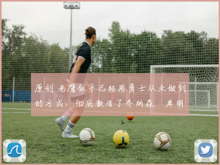 原创 老鹰似乎已经用勇士从未做到的方式,彻底激活了乔纳森・库明加