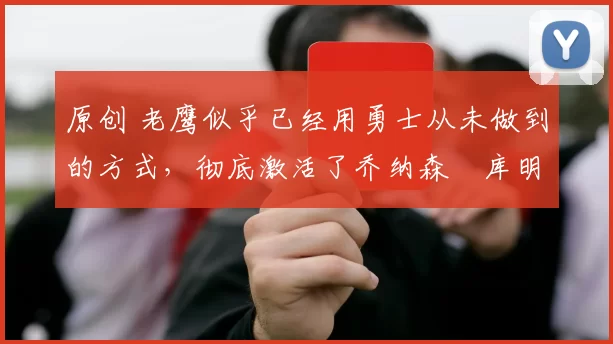 原创 老鹰似乎已经用勇士从未做到的方式，彻底激活了乔纳森・库明加