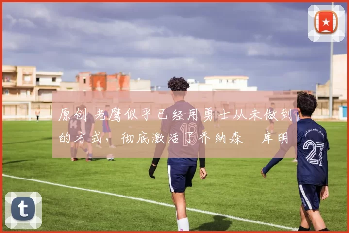 原创 老鹰似乎已经用勇士从未做到的方式,彻底激活了乔纳森・库明加