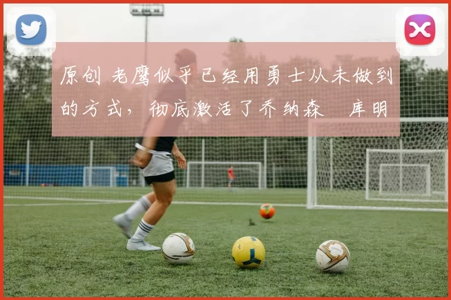 原创 老鹰似乎已经用勇士从未做到的方式,彻底激活了乔纳森・库明加