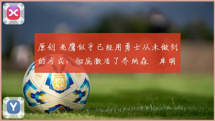 原创 老鹰似乎已经用勇士从未做到的方式，彻底激活了乔纳森・库明加