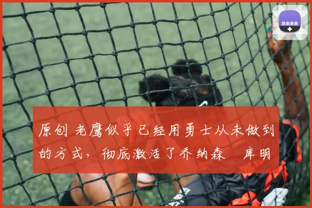 原创 老鹰似乎已经用勇士从未做到的方式，彻底激活了乔纳森・库明加