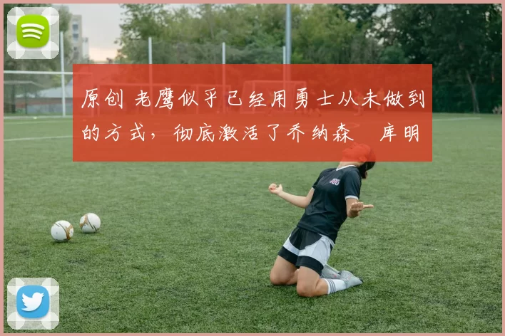 原创 老鹰似乎已经用勇士从未做到的方式,彻底激活了乔纳森・库明加