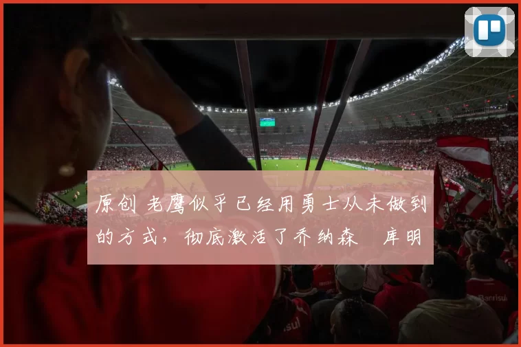 原创 老鹰似乎已经用勇士从未做到的方式，彻底激活了乔纳森・库明加