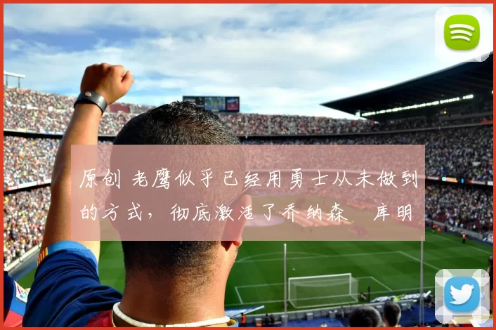 原创 老鹰似乎已经用勇士从未做到的方式，彻底激活了乔纳森・库明加