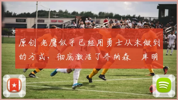 原创 老鹰似乎已经用勇士从未做到的方式，彻底激活了乔纳森・库明加