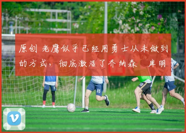 原创 老鹰似乎已经用勇士从未做到的方式,彻底激活了乔纳森・库明加