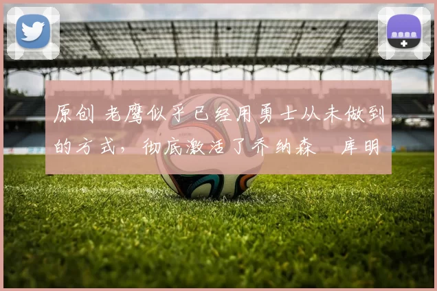 原创 老鹰似乎已经用勇士从未做到的方式，彻底激活了乔纳森・库明加