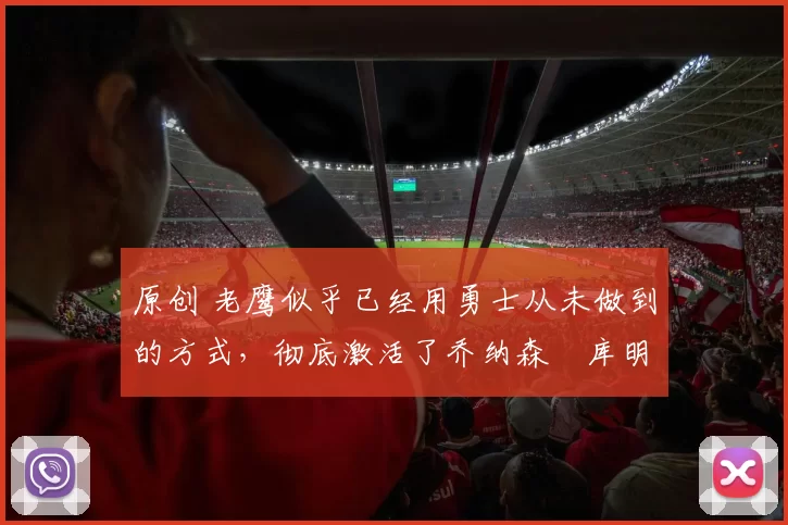 原创 老鹰似乎已经用勇士从未做到的方式，彻底激活了乔纳森・库明加