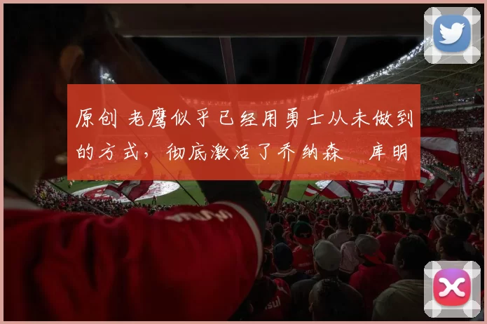 原创 老鹰似乎已经用勇士从未做到的方式，彻底激活了乔纳森・库明加