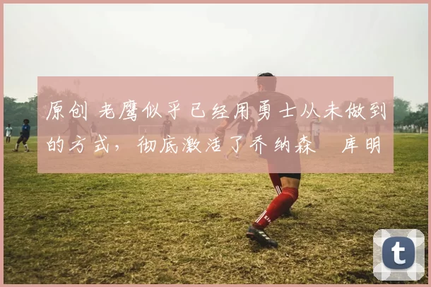 原创 老鹰似乎已经用勇士从未做到的方式，彻底激活了乔纳森・库明加