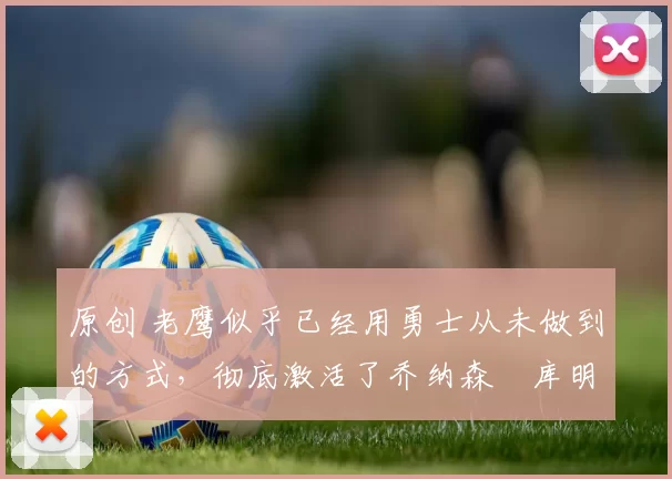 原创 老鹰似乎已经用勇士从未做到的方式,彻底激活了乔纳森・库明加