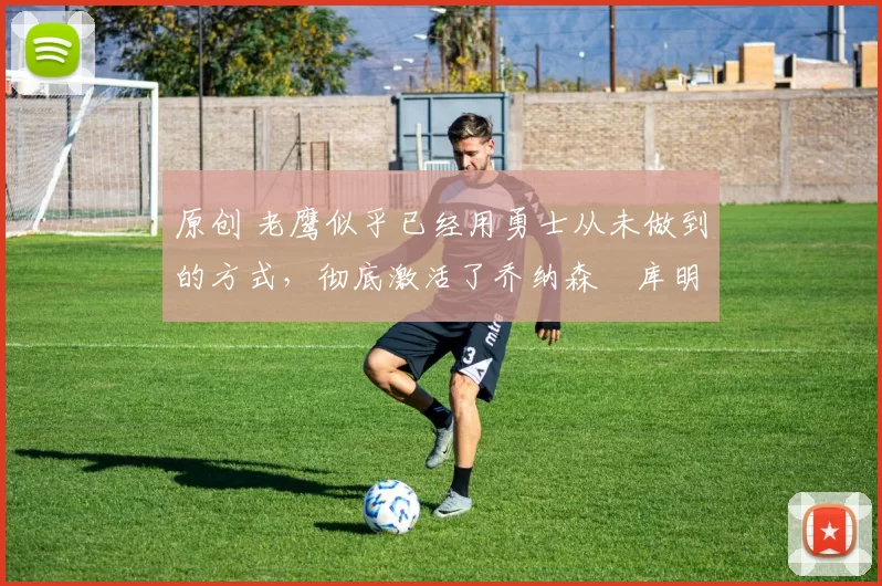 原创 老鹰似乎已经用勇士从未做到的方式，彻底激活了乔纳森・库明加