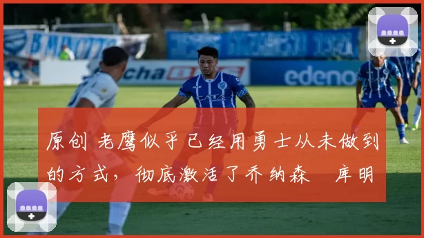 原创 老鹰似乎已经用勇士从未做到的方式,彻底激活了乔纳森・库明加