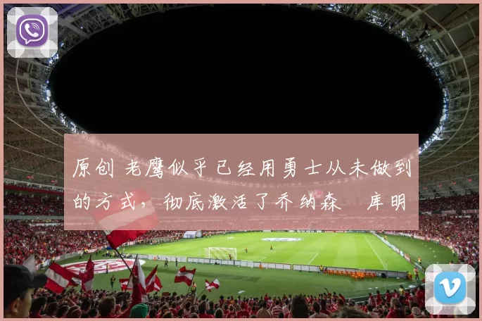 原创 老鹰似乎已经用勇士从未做到的方式，彻底激活了乔纳森・库明加