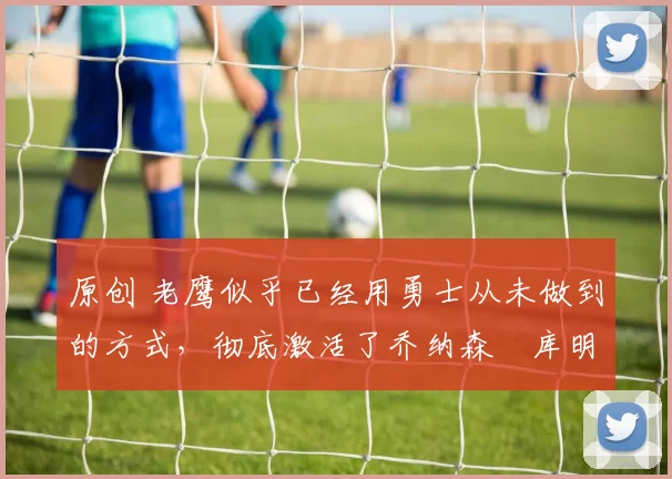 原创 老鹰似乎已经用勇士从未做到的方式，彻底激活了乔纳森・库明加