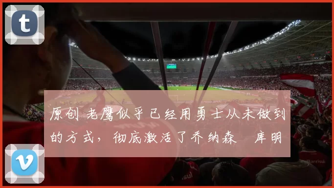 原创 老鹰似乎已经用勇士从未做到的方式，彻底激活了乔纳森・库明加