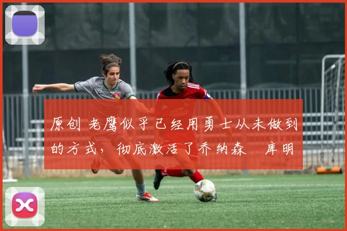 原创 老鹰似乎已经用勇士从未做到的方式,彻底激活了乔纳森・库明加