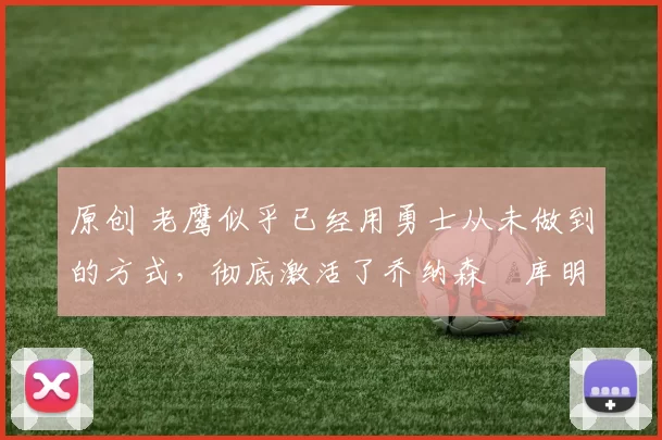 原创 老鹰似乎已经用勇士从未做到的方式，彻底激活了乔纳森・库明加