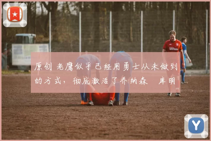 原创 老鹰似乎已经用勇士从未做到的方式,彻底激活了乔纳森・库明加