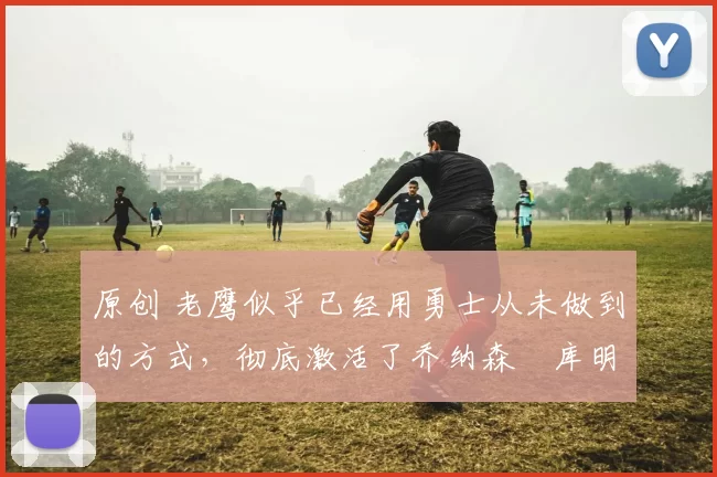 原创 老鹰似乎已经用勇士从未做到的方式,彻底激活了乔纳森・库明加