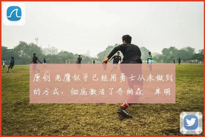 原创 老鹰似乎已经用勇士从未做到的方式,彻底激活了乔纳森・库明加