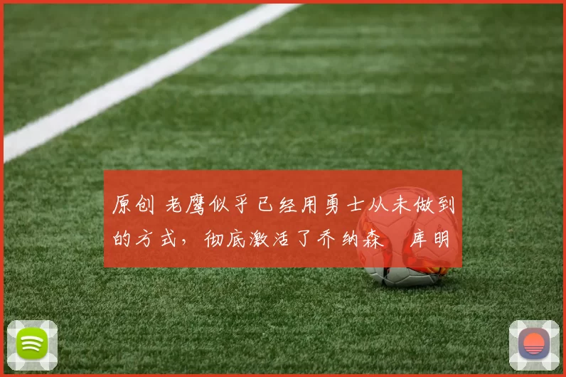 原创 老鹰似乎已经用勇士从未做到的方式，彻底激活了乔纳森・库明加