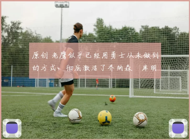 原创 老鹰似乎已经用勇士从未做到的方式，彻底激活了乔纳森・库明加