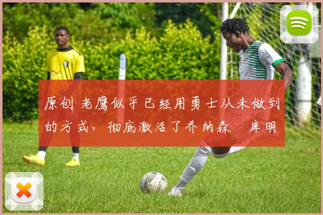 原创 老鹰似乎已经用勇士从未做到的方式，彻底激活了乔纳森・库明加