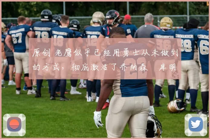 原创 老鹰似乎已经用勇士从未做到的方式，彻底激活了乔纳森・库明加