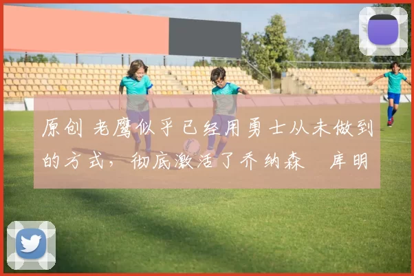 原创 老鹰似乎已经用勇士从未做到的方式，彻底激活了乔纳森・库明加