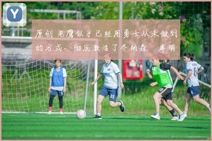 原创 老鹰似乎已经用勇士从未做到的方式,彻底激活了乔纳森・库明加