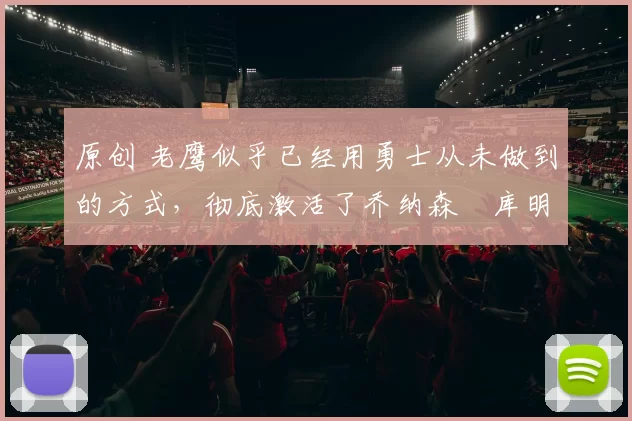 原创 老鹰似乎已经用勇士从未做到的方式,彻底激活了乔纳森・库明加