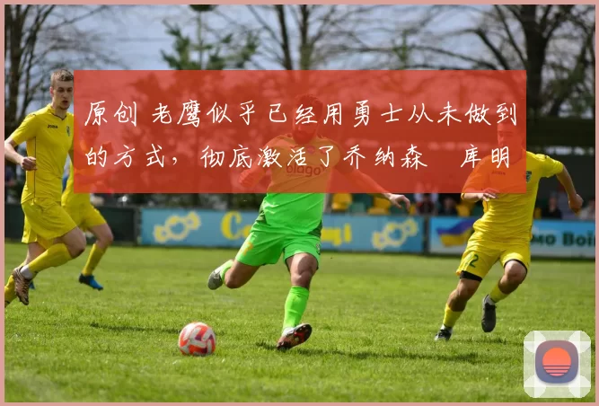 原创 老鹰似乎已经用勇士从未做到的方式,彻底激活了乔纳森・库明加