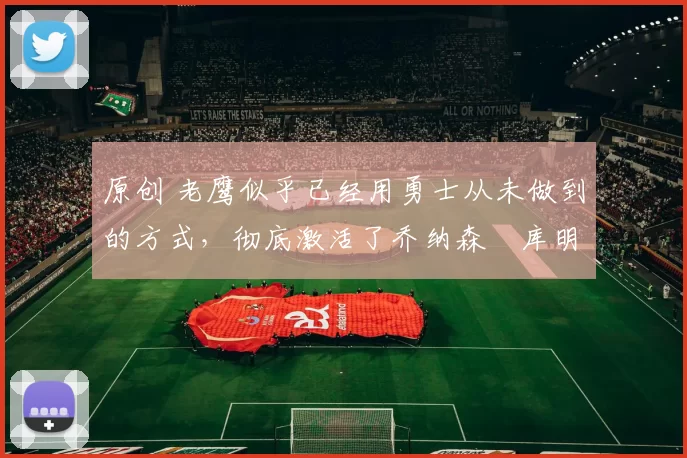 原创 老鹰似乎已经用勇士从未做到的方式，彻底激活了乔纳森・库明加